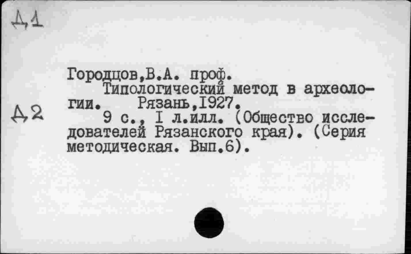 ﻿Al
A2
Городцов,В.А. проф.
Типологический метод в археологии,	Рязань,1927.
9 с., I л.илл. (Общество исследователей Рязанского края). (Серия методическая. Вып.6).